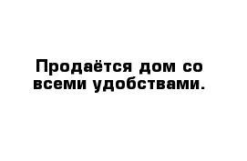 Продаётся дом со всеми удобствами.